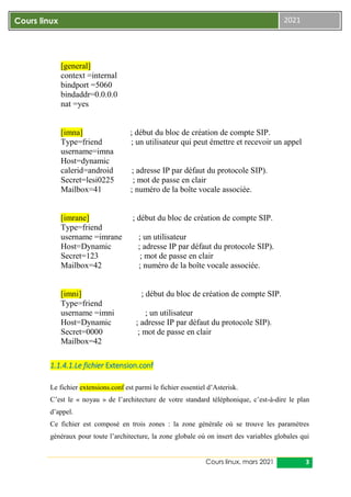Cours linux, mars 2021 3
Cours linux 2021
[general]
context =internal
bindport =5060
bindaddr=0.0.0.0
nat =yes
[imna] ; début du bloc de création de compte SIP.
Type=friend ; un utilisateur qui peut émettre et recevoir un appel
username=imna
Host=dynamic
calerid=android ; adresse IP par défaut du protocole SIP).
Secret=lesi0225 ; mot de passe en clair
Mailbox=41 ; numéro de la boîte vocale associée.
[imrane] ; début du bloc de création de compte SIP.
Type=friend
username =imrane ; un utilisateur
Host=Dynamic ; adresse IP par défaut du protocole SIP).
Secret=123 ; mot de passe en clair
Mailbox=42 ; numéro de la boîte vocale associée.
[imni] ; début du bloc de création de compte SIP.
Type=friend
username =imni ; un utilisateur
Host=Dynamic ; adresse IP par défaut du protocole SIP).
Secret=0000 ; mot de passe en clair
Mailbox=42
1.1.4.1.Le fichier Extension.conf
Le fichier extensions.conf est parmi le fichier essentiel d’Asterisk.
C’est le « noyau » de l’architecture de votre standard téléphonique, c’est-à-dire le plan
d’appel.
Ce fichier est composé en trois zones : la zone générale où se trouve les paramètres
généraux pour toute l’architecture, la zone globale où on insert des variables globales qui
 