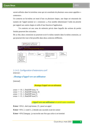 Cours linux, mars 2021 4
Cours linux 2021
seront utilisées dans la troisième zone qui est constituée de plusieurs sous-zones appelées «
contextes».
Un contexte en lui-même est muni d’une ou plusieurs étapes, une étape est structurée du
numéro de l’appel nommé ici « extension », d’un nombre déterminant l’ordre de priorité
par rapport aux autres étapes et enfin d’une fonction d’application.
Un contexte est une zone de mémoire privée dans laquelle des actions de portée
limitée pourront être exécutées.
De ce fait, deux extensions ne pourront avoir le même numéro dans la même extension, ce
qui pourrait être tout à fait possible dans deux contextes différents.
1.1.4.2. Configuration d’extensions.conf
[internal ]
; Routage d’appel vers un utilisateur.
[internal]
; Routage d’appel vers un utilisateur.
exten => 10, 1, Dial(SIP/imna, 5)
exten => 11, 1, Dial(SIP/imrane, 6)
exten => 12, 1, Dial(SIP/imni,7)
exten => 13, 1, Dial(SIP/iroof,7)
; Appel vers un utilisateur et arrêt sans condition
Exten=>034,1, dial (sip/imrane ,5) ; passé un appel
Exten=>034, 2, wait(1) ; j’attends une seconde avant de sonner
Exten=>034,3,hangup ; je raccroche une fois que celui-ci est terminé
 