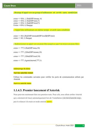 Cours linux, mars 2021 5
Cours linux 2021
; Routage d’appel vers un groupe d’utilisateurs et arrêt sans condition
exten => 034, 1, Dial(SIP/imrane, 6)
exten => 034, 2, Dial(SIP/imni,7)
exten => 034, 3, Dial(SIP/iroof,7)
Exten =>034, 4, Hangup
; Appel des utilisateurs en même temps et arrêt sans condition
exten => 60,1,Dial(SIP/imrane&SIP/iroof&SIP/imni)
exten => 60, 2, Hangup
; Redirectionner un appel vers un poste libre jusqu'à ce que l‘on trouve un poste libre :
exten => 777,1,Dial(SIP/imna,10)
exten => 777 ,2,Dial(SIP/imrane,10)
exten => 777 ,3,Dial(SIP/iroof,10)
exten => 777 ,4,goto(internal,777,1)
redémarrage du démo
#service asterisk restart
Utilisez les commandes suivantes pour vérifier les ports de communication utilisés par
Asterisk.
#servive asterisk status
1.1.4.3. Premier lancement d'Asterisk
Nous pouvons maintenant faire nos premiers tests. Pour cela, nous allons arrêter Asterisk
qui a sûrement été lancé automatiquement lors de l’installation (/etc/init.d/asterisk stop),
puis le relancer à la main en mode asterisk -rcvvv.
 