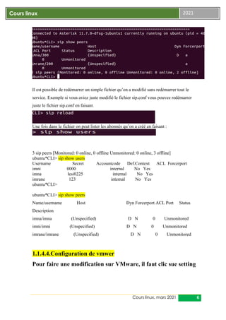 Cours linux, mars 2021 6
Cours linux 2021
Il est possible de redémarrer un simple fichier qu’on a modifié sans redémarrer tout le
service. Exemple si vous aviez juste modifié le fichier sip.conf vous pouvez redémarrer
juste le fichier sip.conf en faisant.
Une fois dans le fichier on peut lister les abonnés qu’on a créé en faisant :
3 sip peers [Monitored: 0 online, 0 offline Unmonitored: 0 online, 3 offline]
ubuntu*CLI> sip show users
Username Secret Accountcode Def.Context ACL Forcerport
imni 0000 internal No Yes
imna lesi0225 internal No Yes
imrane 123 internal No Yes
ubuntu*CLI>
ubuntu*CLI> sip show peers
Name/username Host Dyn Forcerport ACL Port Status
Description
imna/imna (Unspecified) D N 0 Unmonitored
imni/imni (Unspecified) D N 0 Unmonitored
imrane/imrane (Unspecified) D N 0 Unmonitored
1.1.4.4.Configuration de vmwer
Pour faire une modification sur VMware, il faut clic sue setting
 