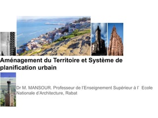 Aménagement du Territoire et Système de
planification urbain
Dr M. MANSOUR. Professeur de l’Enseignement Supérieur à l’ Ecole
Nationale d’Architecture, Rabat
 