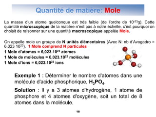 18
Quantité de matière: Mole
La masse d’un atome quelconque est très faible (de l’ordre de 10-23g). Cette
quantité microscopique de la matière n’est pas à notre échelle, c’est pourquoi on
choisit de raisonner sur une quantité macroscopique appelée Mole.
On appelle mole un groupe de N unités élémentaires (Avec N: nb d’Avogadro =
6,023 1023). 1 Mole comprend N particules
1 Mole d’atomes = 6,023.1023 atomes
1 Mole de molécules = 6,023.1023 molécules
1 Mole d’ions = 6,023.1023 ions
Exemple 1 : Déterminer le nombre d'atomes dans une
molécule d'acide phosphorique, H3PO4.
Solution : Il y a 3 atomes d'hydrogène, 1 atome de
phosphore et 4 atomes d'oxygène, soit un total de 8
atomes dans la molécule.
 