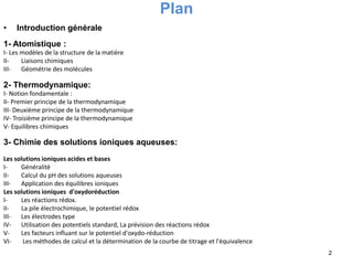 Plan
• Introduction générale
1- Atomistique :
I- Les modèles de la structure de la matière
II- Liaisons chimiques
III- Géométrie des molécules
2- Thermodynamique:
I- Notion fondamentale :
II- Premier principe de la thermodynamique
III- Deuxième principe de la thermodynamique
IV- Troisième principe de la thermodynamique
V- Equilibres chimiques
3- Chimie des solutions ioniques aqueuses:
Les solutions ioniques acides et bases
I- Généralité
II- Calcul du pH des solutions aqueuses
III- Application des équilibres ioniques
Les solutions ioniques d'oxydoréduction
I- Les réactions rédox.
II- La pile électrochimique, le potentiel rédox
III- Les électrodes type
IV- Utilisation des potentiels standard, La prévision des réactions rédox
V- Les facteurs influant sur le potentiel d'oxydo-réduction
VI- Les méthodes de calcul et la détermination de la courbe de titrage et l'équivalence
2
 