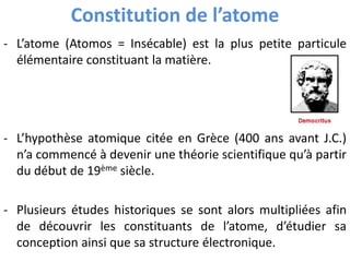 Constitution de l’atome
- L’atome (Atomos = Insécable) est la plus petite particule
élémentaire constituant la matière.
- L’hypothèse atomique citée en Grèce (400 ans avant J.C.)
n’a commencé à devenir une théorie scientifique qu’à partir
du début de 19ème siècle.
- Plusieurs études historiques se sont alors multipliées afin
de découvrir les constituants de l’atome, d’étudier sa
conception ainsi que sa structure électronique.
 