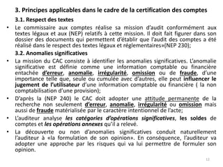 3. Principes applicables dans le cadre de la certification des comptes
3.1. Respect des textes
• Le commissaire aux comptes réalise sa mission d’audit conformément aux
textes légaux et aux (NEP) relatifs à cette mission. Il doit fait figurer dans son
dossier des documents qui permettent d’établir que l’audit des comptes a été
réalisé dans le respect des textes légaux et réglementaires»(NEP 230);
3.2. Anomalies significatives
• La mission du CAC consiste à identifier les anomalies significatives. L’anomalie
significative est définie comme une information comptable ou financière
entachée d’erreur, anomalie, irrégularité, omission ou de fraude, d’une
importance telle que, seule ou cumulée avec d’autres, elle peut influencer le
jugement de l’utilisateur d’une information comptable ou financière ( la non
comptabilisation d’une provision);
• D’après la (NEP 240) le CAC doit adopter une attitude permanente de la
recherche non seulement d’erreur, anomalie, irrégularité ou omission mais
aussi de fraude matérialisée par le caractère intentionnel de l’acte;
• L’auditeur analyse les catégories d’opérations significatives, les soldes de
comptes et les opérations annexes qu’il a relevé.
• La découverte ou non d’anomalies significatives conduit naturellement
l’auditeur à «la formulation de son opinion». En conséquence, l’auditeur va
adopter une approche par les risques qui va lui permettre de formuler son
opinion.
12
 