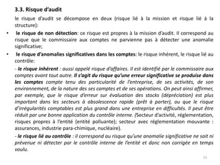 3.3. Risque d’audit
le risque d’audit se décompose en deux (risque lié à la mission et risque lié à la
structure):
• le risque de non détection: ce risque est propres à la mission d’audit. Il correspond au
risque que le commissaire aux comptes ne parvienne pas à détecter une anomalie
significative;
• le risque d’anomalies significatives dans les comptes: le risque inhérent, le risque lié au
contrôle:
- le risque inhérent : aussi appelé risque d’affaires. Il est identifié par le commissaire aux
comptes avant tout autre. Il s’agit du risque qu’une erreur significative se produise dans
les comptes compte tenu des particularité de l’entreprise, de ses activités, de son
environnement, de la nature des ses comptes et de ses opérations. On peut ainsi affirmer,
par exemple, que le risque d’erreur sur évaluation des stocks (dépréciation) est plus
important dans les secteurs à obsolescence rapide (prêt à porter), ou que le risque
d’irrégularités comptables est plus grand dans une entreprise en difficultés. Il peut être
réduit par une bonne application du contrôle interne. (Secteur d’activité, réglementation,
risques propres à l’entité (entité polluante); secteur avec réglementation mouvante :
assurances, industrie para-chimique, nucléaire).
- le risque lié au contrôle : il correspond au risque qu’une anomalie significative ne soit ni
prévenue ni détecter par le contrôle interne de l’entité et donc non corrigée en temps
voulu.
13
 