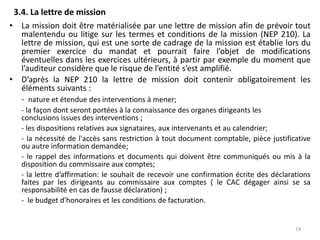 3.4. La lettre de mission
• La mission doit être matérialisée par une lettre de mission afin de prévoir tout
malentendu ou litige sur les termes et conditions de la mission (NEP 210). La
lettre de mission, qui est une sorte de cadrage de la mission est établie lors du
premier exercice du mandat et pourrait faire l’objet de modifications
éventuelles dans les exercices ultérieurs, à partir par exemple du moment que
l’auditeur considère que le risque de l’entité s’est amplifié.
• D’après la NEP 210 la lettre de mission doit contenir obligatoirement les
éléments suivants :
- nature et étendue des interventions à mener;
- la façon dont seront portées à la connaissance des organes dirigeants les
conclusions issues des interventions ;
- les dispositions relatives aux signataires, aux intervenants et au calendrier;
- la nécessité de l'accès sans restriction à tout document comptable, pièce justificative
ou autre information demandée;
- le rappel des informations et documents qui doivent être communiqués ou mis à la
disposition du commissaire aux comptes;
- la lettre d’affirmation: le souhait de recevoir une confirmation écrite des déclarations
faites par les dirigeants au commissaire aux comptes ( le CAC dégager ainsi se sa
responsabilité en cas de fausse déclaration) ;
- le budget d'honoraires et les conditions de facturation.
14
 