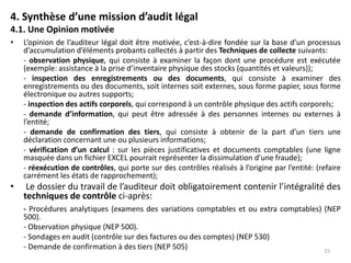 4. Synthèse d’une mission d’audit légal
4.1. Une Opinion motivée
• L’opinion de l’auditeur légal doit être motivée, c’est-à-dire fondée sur la base d’un processus
d’accumulation d’éléments probants collectés à partir des Techniques de collecte suivants:
- observation physique, qui consiste à examiner la façon dont une procédure est exécutée
(exemple: assistance à la prise d’inventaire physique des stocks (quantités et valeurs));
- inspection des enregistrements ou des documents, qui consiste à examiner des
enregistrements ou des documents, soit internes soit externes, sous forme papier, sous forme
électronique ou autres supports;
- inspection des actifs corporels, qui correspond à un contrôle physique des actifs corporels;
- demande d’information, qui peut être adressée à des personnes internes ou externes à
l’entité;
- demande de confirmation des tiers, qui consiste à obtenir de la part d’un tiers une
déclaration concernant une ou plusieurs informations;
- vérification d’un calcul : sur les pièces justificatives et documents comptables (une ligne
masquée dans un fichier EXCEL pourrait représenter la dissimulation d’une fraude);
- réexécution de contrôles, qui porte sur des contrôles réalisés à l’origine par l’entité: (refaire
carrément les états de rapprochement);
• Le dossier du travail de l’auditeur doit obligatoirement contenir l’intégralité des
techniques de contrôle ci-après:
- Procédures analytiques (examens des variations comptables et ou extra comptables) (NEP
500).
- Observation physique (NEP 500).
- Sondages en audit (contrôle sur des factures ou des comptes) (NEP 530)
- Demande de confirmation à des tiers (NEP 505) 15
 