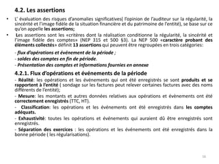 4.2. Les assertions
• L’ évaluation des risques d’anomalies significatives( l’opinion de l’auditeur sur la régularité, la
sincérité et l’image fidèle de la situation financière et du patrimoine de l’entité), se base sur ce
qu’on appelle les assertions;
• Les assertions sont les «critères dont la réalisation conditionne la régularité, la sincérité et
l’image fidèle des comptes» (NEP 315 et 500 §3). La NEP 500 «caractère probant des
éléments collectés» définit 13 assertions qui peuvent être regroupées en trois catégories:
- flux d’opérations et événement de la période ;
- soldes des comptes en fin de période.
- Présentation des comptes et informations fournies en annexe
4.2.1. Flux d’opérations et événements de la période
- Réalité: les opérations et les événements qui ont été enregistrés se sont produits et se
rapportent à l’entité ( sondage sur les factures peut relever certaines factures avec des noms
différents de l’entité);
- Mesure: les montants et autres données relatives aux opérations et évènements ont été
correctement enregistrés (TTC, HT).
- Classification: les opérations et les événements ont été enregistrés dans les comptes
adéquats.
- Exhaustivité: toutes les opérations et événements qui auraient dû être enregistrés sont
enregistrés.
- Séparation des exercices : les opérations et les événements ont été enregistrés dans la
bonne période ( les régularisations).
16
 
