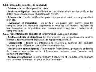 4.2.2. Soldes des comptes de la période
- Existence: les actifs et passifs existent.
- Droits et obligations: l’entité détient et contrôle les droits sur les actifs, et les
dettes correspondant aux obligations de l’entité.
- Exhaustivité: tous les actifs et les passifs qui auraient dû être enregistrés l’ont
bien été.
- Évaluation et imputation : les actifs et les passifs sont inscrits dans les
comptes pour des montants appropriés et tous les ajustements résultant de
leur évaluation ou imputation sont correctement enregistrés ( problème de
compensation);
4.2.3. Présentation des comptes et informations fournies en annexe
- Réalité et droits et obligations: les événements, les transactions et les autres
éléments fournis se sont produits et se rapportent à l’entité.
- Exhaustivité : toutes les informations relatives à l’annexe des comptes
requises par le référentiel comptable ont été fournies.
- Présentation et intelligibilité :l’ information financière est présentée et décrite
de manière appropriée et les informations données dans l’annexe sont
clairement présentées.
- Mesure et évaluation :les informations financières et les autres informations
sont données fidèlement et pour les bons montants.
17
 