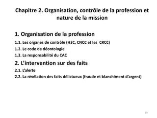 Chapitre 2. Organisation, contrôle de la profession et
nature de la mission
1. Organisation de la profession
1.1. Les organes de contrôle (H3C, CNCC et les CRCC)
1.2. Le code de déontologie
1.3. La responsabilité du CAC
2. L’intervention sur des faits
2.1. L’alerte
2.2. La révélation des faits délictueux (fraude et blanchiment d’argent)
19
 