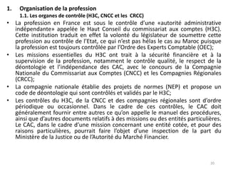 1. Organisation de la profession
1.1. Les organes de contrôle (H3C, CNCC et les CRCC)
• La profession en France est sous le contrôle d’une «autorité administrative
indépendante» appelée le Haut Conseil du commissariat aux comptes (H3C).
Cette institution traduit en effet la volonté du législateur de soumettre cette
profession au contrôle de l’Etat, ce qui n’est pas hélas le cas au Maroc puisque
la profession est toujours contrôlée par l’Ordre des Experts Comptable (OEC);
• Les missions essentielles du H3C ont trait à la sécurité financière et à la
supervision de la profession, notamment le contrôle qualité, le respect de la
déontologie et l’indépendance des CAC, avec le concours de la Compagnie
Nationale du Commissariat aux Comptes (CNCC) et les Compagnies Régionales
(CRCC);
• La compagnie nationale établie des projets de normes (NEP) et propose un
code de déontologie qui sont contrôlés et validés par le H3C;
• Les contrôles du H3C, de la CNCC et des compagnies régionales sont d’ordre
périodique ou occasionnel. Dans le cadre de ces contrôles, le CAC doit
généralement fournir entre autres ce qu’on appelle le manuel des procédures,
ainsi que d’autres documents relatifs à des missions ou des entités particulières.
Le CAC, dans le cadre d’une mission concernant une entité cotée, et pour des
raisons particulières, pourrait faire l’objet d’une inspection de la part du
Ministère de la Justice ou de l’Autorité du Marché Financier.
20
 