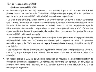 1.3. La responsabilité du CAC
1.3.1 . La responsabilité civile
• On considère que le CAC est civilement responsable, à partir du moment où il a été
prouvé que le manquement de l’une de ses obligations a porté préjudice aux personnes
concernées. La responsabilité civile du CAC pourrait être engagée par:
- Le chef d’une entité qui a fait l’objet d’un détournement de fonds : il peut considérer
que si le CAC a effectué sa mission convenablement, le détournement en question aurait
du être évité ou au moins révéler et avertir ainsi la justice. Supposons que le
détournement concerne le compte client et qu’il a été prouvé que le CAC n’a pas par
exemple effectué la procédure de circularisation, il est dans ce cas fort probable que sa
responsabilité civile serait engagée;
- Les créanciers peuvent également être à l’origine d’une procédure d’engagement de la
responsabilité civile du CAC d’une entreprise qui a déposé le Bilan. Ils peuvent
considérer que si le CAC a déclenché la procédure d’alerte à temps, la faillite aurait dû
être évitée.
- Les repreneurs d’une entité peuvent également rechercher la responsabilité civile du
CAC lorsque par exemple il s’est révélé que les états financiers de l’entité acquise sont
erronés;
• On rappel ici que le CAC n’a qu’une une obligation de moyens. Il a en effet l’obligation de
mener les diligences nécessaires lui permettant d’émettre son opinion. En fait, pour se
prévenir contre de telle situation, les CAC doivent souscrire à une assurance RC via les
compagnies régionales. 22
 