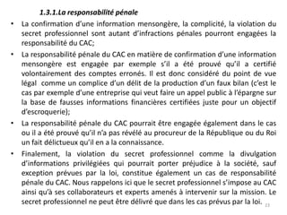 1.3.1.La responsabilité pénale
• La confirmation d’une information mensongère, la complicité, la violation du
secret professionnel sont autant d’infractions pénales pourront engagées la
responsabilité du CAC;
• La responsabilité pénale du CAC en matière de confirmation d’une information
mensongère est engagée par exemple s’il a été prouvé qu’il a certifié
volontairement des comptes erronés. Il est donc considéré du point de vue
légal comme un complice d’un délit de la production d’un faux bilan (c’est le
cas par exemple d’une entreprise qui veut faire un appel public à l’épargne sur
la base de fausses informations financières certifiées juste pour un objectif
d’escroquerie);
• La responsabilité pénale du CAC pourrait être engagée également dans le cas
ou il a été prouvé qu’il n’a pas révélé au procureur de la République ou du Roi
un fait délictueux qu’il en a la connaissance.
• Finalement, la violation du secret professionnel comme la divulgation
d’informations privilégiées qui pourrait porter préjudice à la société, sauf
exception prévues par la loi, constitue également un cas de responsabilité
pénale du CAC. Nous rappelons ici que le secret professionnel s’impose au CAC
ainsi qu’à ses collaborateurs et experts amenés à intervenir sur la mission. Le
secret professionnel ne peut être délivré que dans les cas prévus par la loi. 23
 