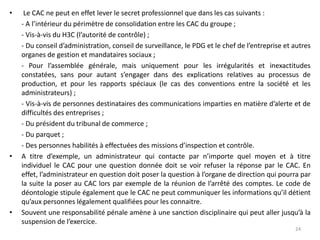 • Le CAC ne peut en effet lever le secret professionnel que dans les cas suivants :
- A l’intérieur du périmètre de consolidation entre les CAC du groupe ;
- Vis-à-vis du H3C (l’autorité de contrôle) ;
- Du conseil d’administration, conseil de surveillance, le PDG et le chef de l’entreprise et autres
organes de gestion et mandataires sociaux ;
- Pour l’assemblée générale, mais uniquement pour les irrégularités et inexactitudes
constatées, sans pour autant s’engager dans des explications relatives au processus de
production, et pour les rapports spéciaux (le cas des conventions entre la société et les
administrateurs) ;
- Vis-à-vis de personnes destinataires des communications imparties en matière d’alerte et de
difficultés des entreprises ;
- Du président du tribunal de commerce ;
- Du parquet ;
- Des personnes habilités à effectuées des missions d’inspection et contrôle.
• A titre d’exemple, un administrateur qui contacte par n’importe quel moyen et à titre
individuel le CAC pour une question donnée doit se voir refuser la réponse par le CAC. En
effet, l’administrateur en question doit poser la question à l’organe de direction qui pourra par
la suite la poser au CAC lors par exemple de la réunion de l’arrêté des comptes. Le code de
déontologie stipule également que le CAC ne peut communiquer les informations qu’il détient
qu’aux personnes légalement qualifiées pour les connaitre.
• Souvent une responsabilité pénale amène à une sanction disciplinaire qui peut aller jusqu’à la
suspension de l’exercice.
24
 