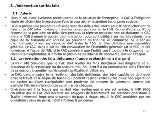 2. L’intervention sur des faits
2.1. L’alerte
• Dans le cas d’une évolution préoccupante de la situation de l’entreprise, le CAC a l’obligation
légale de déclencher la procédure d’alerte pour attirer l’attention des organes sociaux;
• La loi a prévue une procédure détaillée avec des délais très courts pour le déclenchement de
l’alerte. Le CAC informe dans un premier temps par courrier le PDG. En cas d’absence d’une
réponse de sa part dans un délai bien précis ou la réponse reçue est non satisfaisante, le CAC
invite le PDG à réunir le conseil d’administration pour qu’il délibère sur les faits relevés, une
copie de la demande est adressé au président du tribunal de commerce. Si le conseil
d’administration n’est pas réuni, le CAC invite le PDG de faire délibérer une assemblée
générale. Le CAC, dans le cas de non convocation de l’assemblée générale par le PDG, le fait
lui-même. A l’issue de l’AG, si le CAC considère que l’entité court toujours le risque de non
continuité d’exploitation, il informe le président du tribunal de commerce, dossier à l’appui.
2.2. La révélation des faits délictueux (fraude et blanchiment d’argent)
• La NEP 240 considère que le CAC doit révéler les faits délictueux aux dirigeants et au
procureur de la république ou du procureur du Roi, dont il a eu connaissance dans l’exercice
de sa mission, à condition qu’ils soient significatifs et délibérer;
• Le CAC, dans le cadre de la révélation des faits délictueux, doit être capable de distinguer
entre la fraude et le risque de fraude qui pourrait résulter entre autres d’une non séparation
des taches ou d’une manipulation non prudente des moyens de paiement, comme par
exemple l’absence d’une double signature des chèques.
• Contrairement à la fraude qui ne doit être révélée que si elle est avérée, la NEP 9605
considère que le CAC doit déclarer ses soupçons de blanchiment sur certaines opérations à
Tracfin : virement important provenant de pays à risque, etc. Si le CAC considère que ces
opérations relève du pénal, il doit informer le procureur.
25
 
