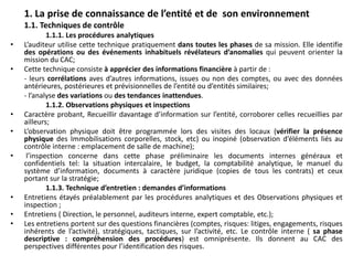 1. La prise de connaissance de l’entité et de son environnement
1.1. Techniques de contrôle
1.1.1. Les procédures analytiques
• L’auditeur utilise cette technique pratiquement dans toutes les phases de sa mission. Elle identifie
des opérations ou des événements inhabituels révélateurs d’anomalies qui peuvent orienter la
mission du CAC;
• Cette technique consiste à apprécier des informations financière à partir de :
- leurs corrélations aves d’autres informations, issues ou non des comptes, ou avec des données
antérieures, postérieures et prévisionnelles de l’entité ou d’entités similaires;
- l’analyse des variations ou des tendances inattendues.
1.1.2. Observations physiques et inspections
• Caractère probant, Recueillir davantage d’information sur l’entité, corroborer celles recueillies par
ailleurs;
• L’observation physique doit être programmée lors des visites des locaux (vérifier la présence
physique des Immobilisations corporelles, stock, etc) ou inopiné (observation d’éléments liés au
contrôle interne : emplacement de salle de machine);
• l’inspection concerne dans cette phase préliminaire les documents internes généraux et
confidentiels tel: la situation intercalaire, le budget, la comptabilité analytique, le manuel du
système d’information, documents à caractère juridique (copies de tous les contrats) et ceux
portant sur la stratégie;
1.1.3. Technique d’entretien : demandes d’informations
• Entretiens étayés préalablement par les procédures analytiques et des Observations physiques et
inspection ;
• Entretiens ( Direction, le personnel, auditeurs interne, expert comptable, etc.);
• Les entretiens portent sur des questions financières (comptes, risques: litiges, engagements, risques
inhérents de l’activité), stratégiques, tactiques, sur l’activité, etc. Le contrôle interne ( sa phase
descriptive : compréhension des procédures) est omniprésente. Ils donnent au CAC des
perspectives différentes pour l’identification des risques.
 