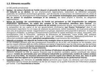 1.2. Eléments recueillis
Le CAC prend connaissance:
• Secteur : du secteur d’activité de l’entité (devenir et pérennité de l’entité, produit en décollage, en croissance,
en maturité ou en déclin)), de son environnement réglementaire, notamment du référentiel comptable
applicable, les conditions économiques générales : part de marché, la concurrence, les relations avec les clients et
les fournisseurs, les développements technologiques ( une évolution technologique peut complètement mettre à
bas un secteur: la révolution numérique et les caméras), les ratios propres à l’activité, les obligations
réglementaires;
• Nature de l’activité: des caractéristiques de l’entité qui permettent au CAC d’appréhender les catégories
d’opérations significatives, les soldes des comptes et les informations attendues dans l’annexe. Ces
caractéristiques incluent notamment la nature de ses activités (production directe, sous-traitance, services, etc),
la composition de son capital et de son gouvernement d’entreprise (qui finance l’entreprise? dans le cas
d’actionnaire majoritaire il y a le risque de confusion du patrimoine, même involontaire, de la personne physique
avec celui de la personne morale. L’appartenance à un groupe, séparation entre propriété et direction : le risque de
divergences d’intérêts), sa politique d’investissement (comment le capital technique est utilisé, renouveler, ratio
Immobilisation /CA) et financières (politique de distribution de dividendes, risque d’OPA, OPE, politique
d’endettement), son organisation ainsi que le choix des méthodes comptables appliquées(Conforment au
référentiel comptable applicable, opérations exceptionnelles, la permanence des méthodes) ;
• Objectifs et stratégie: des objectifs de l’entité et des stratégies mises en œuvre pour les atteindre dans la mesure
ou ses stratégies peuvent avoir des conséquences financières et, de ce fait, une incidence sur les comptes, ainsi
que les risques inhérents (80% du chiffre d’affaires est réalisé à l’exportation avec les USA connus par des barrières
non douanières fortes), une bonne connaissance des objectifs et de la stratégie de l’entité conditionne de ce fait
l’identification notamment des risques inhérents;
• Mesure de la performance: de la mesure et de l’analyse d’indicateurs de performance financière de l’entité, ces
éléments indiquent au CAC les aspects financiers que la direction considère comme constituant des enjeux
majeurs: nombre de commandes pour une entreprise industrielle ou commerciale, nombre de nuitées vendues
pour la cas d’un hôtel, les nouveaux abonnements souscrits auprès d’un éditeur de revue, etc). Dans ce point
l’auditeur doit être vigilant car les performances passées ne présument pas les performances futures;
• Contrôle interne :des éléments de contrôle interne pertinents pour l’audit. Ces éléments sont d’une extrême
importance dans la mission de l’auditeur du fait de son impact sur la qualité financière de l’information produite
par l’entité. C’est l’essentiel de la mission.
29
 