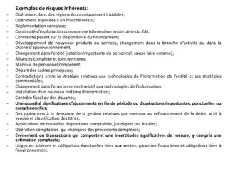Exemples de risques inhérents:
- Opérations dans des régions économiquement instables;
- Opérations exposées à un marché volatil;
- Réglementation complexe;
- Continuité d’exploitation compromise (diminution importante du CA);
- Contrainte pesant sur la disponibilité du financement;
- Développement de nouveaux produits ou services, changement dans la branche d’activité ou dans la
chaine d’approvisionnement;
- Changement dans l’entité (rotation importante du personnel: savoir faire entamé);
- Alliances complexe et joint-ventures;
- Manque de personnel compétent;
- Départ des cadres principaux;
- Contradictions entre la stratégie relatives aux technologies de l’information de l’entité et ses stratégies
commerciales;
- Changement dans l’environnement relatif aux technologies de l’information;
- Installation d’un nouveau système d’information;
- Contrôle fiscal ou des douanes;
- Une quantité significatives d’ajustements en fin de période ou d’opérations importantes, ponctuelles ou
exceptionnelles;
- Des opérations à la demande de la gestion relatives par exemple au refinancement de la dette, actif à
vendre et classification des titres;
- Applications de nouvelles dispositions comptables, juridiques oui fiscales;
- Opération comptables qui impliques des procédures complexes;
- Evénement ou transactions qui comportent une incertitudes significatives de mesure, y compris une
estimation comptable;
- Litiges en attentes et obligations éventuelles liées aux ventes, garanties financières et obligations liées à
l’environnement.
 