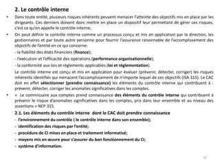 2. Le contrôle interne
• Dans toute entité, plusieurs risques inhérents peuvent menacer l’atteinte des objectifs mis en place par les
dirigeants. Ces derniers doivent donc mettre en place un dispositif leur permettant de gérer ces risques,
c’est ce qu’on appelle le contrôle interne;
• On peut définir le contrôle interne comme un processus conçu et mis en application par la direction, les
gestionnaires et par toute autre personne pour fournir l’assurance raisonnable de l’accomplissement des
objectifs de l’entité en ce qui concerne:
- la fiabilité des états financiers (finance);
- l’exécution et l’efficacité des opérations (performance organisationnelle);
- la conformité aux lois et règlements applicables (loi et réglementation).
Le contrôle interne est conçu et mis en application pour évaluer (prévenir, détecter, corriger) les risques
inhérents identifiés qui menacent l’accomplissement de n’importe lequel de ces objectifs (ISA 315). Le CAC
doit en effet sélectionner (prendre connaissance) les éléments du contrôle interne qui contribuent à :
prévenir, détecter, corriger les anomalies significatives dans les comptes.
• « Le commissaire aux comptes prend connaissance des éléments du contrôle interne qui contribuent à
prévenir le risque d’anomalies significatives dans les comptes, pris dans leur ensemble et au niveau des
assertions » NEP 315.
2.1. Les éléments du contrôle interne dont le CAC doit prendre connaissance
- l’environnement du contrôle ( le contrôle interne dans son ensemble);
- identification des risques par l’entité;
- procédure de CI mises en place et traitement informatisé;
- moyens mis en œuvre pour s’assurer du bon fonctionnement du CI;
- système d’information.
32
 