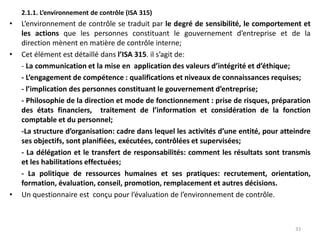 2.1.1. L’environnement de contrôle (ISA 315)
• L’environnement de contrôle se traduit par le degré de sensibilité, le comportement et
les actions que les personnes constituant le gouvernement d’entreprise et de la
direction mènent en matière de contrôle interne;
• Cet élément est détaillé dans l’ISA 315. il s’agit de:
- La communication et la mise en application des valeurs d’intégrité et d’éthique;
- L’engagement de compétence : qualifications et niveaux de connaissances requises;
- l’implication des personnes constituant le gouvernement d’entreprise;
- Philosophie de la direction et mode de fonctionnement : prise de risques, préparation
des états financiers, traitement de l’information et considération de la fonction
comptable et du personnel;
-La structure d’organisation: cadre dans lequel les activités d’une entité, pour atteindre
ses objectifs, sont planifiées, exécutées, contrôlées et supervisées;
- La délégation et le transfert de responsabilités: comment les résultats sont transmis
et les habilitations effectuées;
- La politique de ressources humaines et ses pratiques: recrutement, orientation,
formation, évaluation, conseil, promotion, remplacement et autres décisions.
• Un questionnaire est conçu pour l’évaluation de l’environnement de contrôle.
33
 