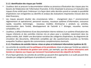2.1.2. Identification des risques par l’entité
• L’auditeur doit se procurer la documentation relative au processus d’évaluation des risques pour les
besoins de l’élaboration de l’information financière. À titre d’exemple le processus d’ évaluation des
risques d’une entité peut s’intéresser à la façon dont cette dernière prend en compte la possibilité
d’opérations non enregistrées ou identifie et analyse des évaluations importantes incluses dans les
états financiers;
• Les risques peuvent résulter des circonstances telles : changement dans l’ environnement
réglementaire et opérationnel, personnel nouveau, nouveaux systèmes d’information, croissance
rapide, nouvelles technologie, nouveaux modèles d’entreprise ( produits ou activités,
restructuration dans l’entité, développement de l’activité à l’ étranger, nouvelles normes
comptables; etc)
• L’auditeur, à défaut d’existence d’une documentation interne relatives à un système d’évaluation des
risques inhérents et des contrôles internes mis en place pour y remédier, notamment dans les
petites entités, doit établir une description narrative des catégories d’opérations, du diagramme de
circulation des documents, référentiels complétés par des questionnaires ouvertes ou fermées
auxquelles l’auditeur apporte des commentaires complémentaires éventuels.
2.1.3. Procédures de contrôle interne: mises en place et traitement informatisée (système de CI)
• Les activités de contrôle sont les politiques et les procédures mises en place par l’entité qui aident à
s’assurer que les directives de gestion sont suivies, par exemple, que des actions nécessaires sont
lancées en réponse aux risques qui menacent l’accomplissement des objectifs de l’entité;
• D’une façon générale, les activités de contrôle qui peuvent être appropriées à un audit peuvent être
classées par catégorie (politiques et procédures) comme suit:
34
 