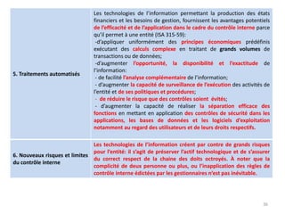 36
5. Traitements automatisés
Les technologies de l’information permettant la production des états
financiers et les besoins de gestion, fournissent les avantages potentiels
de l’efficacité et de l’application dans le cadre du contrôle interne parce
qu’il permet à une entité (ISA 315-59):
-d’appliquer uniformément des principes économiques prédéfinis
exécutant des calculs complexe en traitant de grands volumes de
transactions ou de données;
-d’augmenter l’opportunité, la disponibilité et l’exactitude de
l’information:
- de facilité l’analyse complémentaire de l’information;
- d’augmenter la capacité de surveillance de l’exécution des activités de
l’entité et de ses politiques et procédures;
- de réduire le risque que des contrôles soient évités;
- d’augmenter la capacité de réaliser la séparation efficace des
fonctions en mettant en application des contrôles de sécurité dans les
applications, les bases de données et les logiciels d’exploitation
notamment au regard des utilisateurs et de leurs droits respectifs.
6. Nouveaux risques et limites
du contrôle interne
Les technologies de l’information créent par contre de grands risques
pour l’entité: il s’agit de préserver l’actif technologique et de s’assurer
du correct respect de la chaine des doits octroyés. À noter que la
complicité de deux personne ou plus, ou l’inapplication des règles de
contrôle interne édictées par les gestionnaires n’est pas inévitable.
 