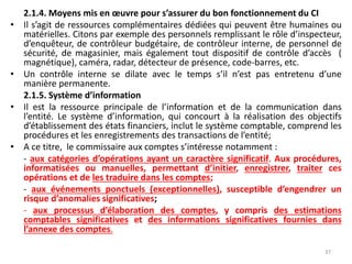 2.1.4. Moyens mis en œuvre pour s’assurer du bon fonctionnement du CI
• Il s’agit de ressources complémentaires dédiées qui peuvent être humaines ou
matérielles. Citons par exemple des personnels remplissant le rôle d’inspecteur,
d’enquêteur, de contrôleur budgétaire, de contrôleur interne, de personnel de
sécurité, de magasinier, mais également tout dispositif de contrôle d’accès (
magnétique), caméra, radar, détecteur de présence, code-barres, etc.
• Un contrôle interne se dilate avec le temps s’il n’est pas entretenu d’une
manière permanente.
2.1.5. Système d’information
• Il est la ressource principale de l’information et de la communication dans
l’entité. Le système d’information, qui concourt à la réalisation des objectifs
d’établissement des états financiers, inclut le système comptable, comprend les
procédures et les enregistrements des transactions de l’entité;
• A ce titre, le commissaire aux comptes s’intéresse notamment :
- aux catégories d’opérations ayant un caractère significatif. Aux procédures,
informatisées ou manuelles, permettant d’initier, enregistrer, traiter ces
opérations et de les traduire dans les comptes;
- aux événements ponctuels (exceptionnelles), susceptible d’engendrer un
risque d’anomalies significatives;
- aux processus d’élaboration des comptes, y compris des estimations
comptables significatives et des informations significatives fournies dans
l’annexe des comptes.
37
 