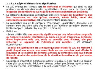 2.1.5.1. Catégories d’opérations significatives
• Le CAC oriente ses travaux vers les domaines et systèmes qui sont les plus
porteurs de risques d’anomalies significatives. Il met donc en œuvre des
diligences proportionnées aux risques d’anomalies significatives possibles;
• La catégorie d’opérations significatives doit être relevée par l’auditeur vu que
leur importance est telle qu’une anomalie, même faible, aurait des
conséquences significatives (absence d’inventaire permanent);
• La compréhension de la catégorie d’opérations significatives demande une
connaissance préalable voire une maitrise de l’auditeur du métier exercé par
l’entité (négoce : achats -stock- ventes – trésorerie).
• Définition :
- Selon la NEP 320, une anomalie significative est une information comptable
ou financière inexacte, insuffisante ou omise en raison d’erreurs ou de fraude,
d’une importance telle que, seule ou cumulée avec d’autres, elle peut
influencer le jugement de l’utilisateur des comptes ( ses décisions
économiques);
- Le seuil de signification est la mesure que peut établir le CAC du montant à
partir duquel une erreur, une inexactitude ou une omission peut affecter la
régularité et la sincérité des comptes annuels ou consolidés ainsi que l’image
fidèle du résultat des opérations, de la situation financière et du patrimoine
de l’entité;
• La catégorie d’opération significatives doit être appréciée par l’auditeur dans un
cadre plus approfondie. Il doit tenir compte de leur procédures représentées au
niveau du système informatique (PGI)utilisé par l’entité (2.1.5.2).
 
