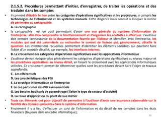 2.1.5.2. Procédures permettant d’initier, d’enregistrer, de traiter les opérations et des
traduire dans les comptes
• Il convient d’établir le lien entre les catégories d’opérations significatives et les procédures, y compris les
technologies de l’information et les systèmes manuels. Cette diligence nous conduit à évoquer la notion
de périmètre ou cartographie.
A. La cartographie
• la cartographie est un outil permettant d’avoir une vue générale du système d’information de
l’entreprise, afin d’en comprendre le fonctionnement et d’organiser les contrôles à effectuer. L’auditeur
doit prendre connaissance de la documentation fournie par l’éditeur et identifier, avec l’entreprise, les
modules qui ont été paramétrés ou rechercher le contrat de licence qui, généralement, détaille la
question. Les informations recueillies permettent d’identifier les éléments sensibles qui pourront faire
l’objet d’un contrôle détaillé, par exemple, les interfaces internes.
B. Le croisement des catégories d’opérations significatives avec les applications informatique
• L’auditeur devrait évoquer plus généralement les catégories d’opérations significatives au niveau majeur et
les procédures applicatives au niveau détail, en faisant le croisement avec les applications informatiques
utilisées. Ce croisement permet de déterminer quelles sont les procédures devant faire l’objet de travaux
approfondis.
C . Les référentiels
D. Les caractéristiques des PGI
E. La stratégie informatique de l’entreprise
F. Le cas particulier des PGI évènementiels
G. Les besoins habituels de paramétrage ( Selon le type de secteur d’activité)
H. La revue d’application du point de vue métier
• Touts ces éléments ont pour objectif de permettre à l’auditeur d’avoir une assurance raisonnable sur la
fiabilité des données présentes dans le système d’information.
• Finalement il y a lieu d’effectuer un suivi de l’information et du détail de ses comptes dans les états
financiers (toujours dans un cadre informatique);
39
 