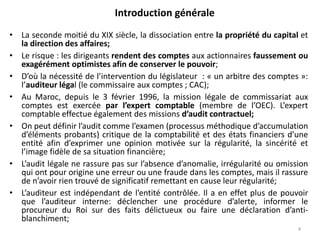 Introduction générale
• La seconde moitié du XIX siècle, la dissociation entre la propriété du capital et
la direction des affaires;
• Le risque : les dirigeants rendent des comptes aux actionnaires faussement ou
exagérément optimistes afin de conserver le pouvoir;
• D’où la nécessité de l’intervention du législateur : « un arbitre des comptes »:
l’auditeur légal (le commissaire aux comptes ; CAC);
• Au Maroc, depuis le 3 février 1996, la mission légale de commissariat aux
comptes est exercée par l’expert comptable (membre de l’OEC). L’expert
comptable effectue également des missions d’audit contractuel;
• On peut définir l’audit comme l’examen (processus méthodique d’accumulation
d’éléments probants) critique de la comptabilité et des états financiers d’une
entité afin d’exprimer une opinion motivée sur la régularité, la sincérité et
l’image fidèle de sa situation financière;
• L’audit légale ne rassure pas sur l’absence d’anomalie, irrégularité ou omission
qui ont pour origine une erreur ou une fraude dans les comptes, mais il rassure
de n’avoir rien trouvé de significatif remettant en cause leur régularité;
• L’auditeur est indépendant de l’entité contrôlée. Il a en effet plus de pouvoir
que l’auditeur interne: déclencher une procédure d’alerte, informer le
procureur du Roi sur des faits délictueux ou faire une déclaration d’anti-
blanchiment;
4
 