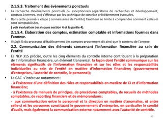 2.1.5.3. Traitement des événements ponctuels
• La recherche d’événements ponctuels ou exceptionnels (opérations de recherches et développement,
contrats à termes, etc) s’effectue par les technique de contrôle précédemment évoquées,
• Dans cette première étape ( connaissance de l’entité) l’auditeur se limite à comprendre comment celles-ci
sont comptabilisées,
( voir évaluation des risques section 4 et la partie 4).
2.1.5.4. Élaboration des comptes, estimation comptable et informations fournies dans
l’annexe.
• Il s’agit là du processus d’établissement des comptes proprement dit ainsi que le contenu de l’annexe
2.2. Communication des éléments concernant l’information financière au sein de
l’entité
• La NEP 315 précise, outre les cinq éléments du contrôle interne contribuant à la préparation
de l’information financière, un élément transversal: la façon dont l’entité communique sur les
éléments significatifs de l’information financière et sur les rôles et les responsabilités
individuelles au sein de l’entité en matière d’information financière; (gouvernement
d’entreprises, l’autorité de contrôle, le personnel);
• Le CAC s’intéresse notamment:
- à l’existence d’une définition des rôles et responsabilités en matière de CI et d’information
financière;
- à l’existence de manuels de principes, de procédures comptables, de recueils de méthodes
comptables, de reporting financiers et de mémorandums;
- aux communication entre le personnel et la direction en matière d’anomalies, et entre
celle-ci et les personnes constituant le gouvernement d’entreprise, en particulier le comité
d’audit, mais également la communication externe notamment avec l’autorité de contrôle.
40
 