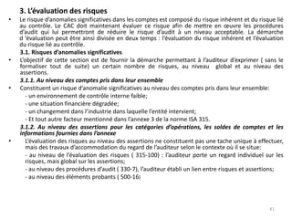 3. L’évaluation des risques
• Le risque d’anomalies significatives dans les comptes est composé du risque inhérent et du risque lié
au contrôle. Le CAC doit maintenant évaluer ce risque afin de mettre en œuvre les procédures
d’audit qui lui permettront de réduire le risque d’audit à un niveau acceptable. La démarche
d ’évaluation peut être ainsi divisée en deux temps : l’évaluation du risque inhérent et l’évaluation
du risque lié au contrôle.
3.1. Risques d’anomalies significatives
• L’objectif de cette section est de fournir la démarche permettant à l’auditeur d’exprimer ( sans le
formaliser tout de suite) un certain nombre de risques, au niveau global et au niveau des
assertions.
3.1.1. Au niveau des comptes pris dans leur ensemble
• Constituent un risque d’anomalie significatives au niveau des comptes pris dans leur ensemble:
- un environnement de contrôle interne faible;
- une situation financière dégradée;
- un changement dans l’industrie dans laquelle l’entité intervient;
- Et tout autre facteur mentionné dans l’annexe 3 de la norme ISA 315.
3.1.2. Au niveau des assertions pour les catégories d’opérations, les soldes de comptes et les
informations fournies dans l’annexe
• L’évaluation des risques au niveau des assertions ne constituent pas une tache unique à effectuer,
mais des travaux d’accommodation du regard de l’auditeur selon le contexte où il se situe:
- au niveau de l’évaluation des risques ( 315-100) : l’auditeur porte un regard individuel sur les
risques, mais global sur les assertions;
- au niveau des procédures d’audit ( 330-7), l’auditeur établi un lien entre risques et assertions;
- au niveau des éléments probants ( 500-16)
41
 