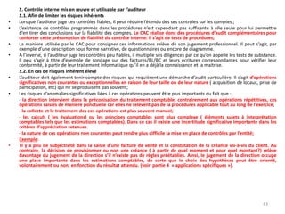2. Contrôle interne mis en œuvre et utilisable par l’auditeur
2.1. Afin de limiter les risques inhérents
• Lorsque l’auditeur juge ces contrôles fiables, il peut réduire l’étendu des ses contrôles sur les comptes.;
• L’existence de contrôles programmés dans les procédures n’est cependant pas suffisante à elle seule pour lui permettre
d’en tirer des conclusions sur la fiabilité des comptes. Le CAC réalise donc des procédures d’audit complémentaires pour
conforter cette présomption de fiabilité du contrôle interne: il s’agit de tests de procédures;
• La manière utilisée par le CAC pour consigner ces informations relève de son jugement professionnel. Il peut s’agir, par
exemple d’une description sous forme narrative, de questionnaires ou encore de diagramme.
• À l’inverse, si l’auditeur juge les contrôles peu fiables, il multiplie ses diligences par ce qu’on appelle les tests de substance.
Il peu s’agir à titre d’exemple de sondage sur des factures/BL/BC et leurs écritures correspondantes pour vérifier leur
conformité, à partir de leur traitement informatique qu’il en a déjà la connaissance et la maitrise.
2.2. En cas de risques inhérent élevé
• L’auditeur doit également tenir compte des risques qui requièrent une démarche d’audit particulière. Il s’agit d’opérations
significatives non courantes ou exceptionnelles en raison de leur taille ou de leur nature ( acquisition de locaux, prise de
participation, etc) qui ne se produisent pas souvent;
• Les risques d’anomalies significatives liées à ces opérations peuvent être plus importants du fait que :
- la direction intervient dans la préconisation du traitement comptable, contrairement aux opérations répétitives, ces
opérations saisies de manière ponctuelle car elles ne relèvent pas de la procédures applicable tout au long de l’exercice;
- la collecte et le traitement des ces opérations est plus souvent manuel;
- les calculs ( les évaluations) ou les principes comptables sont plus complexe ( éléments sujets à interprétation
comptables tels que les estimations comptables). Dans ce cas il existe une incertitude significative importante dans les
critères d’appréciation retenues.
- la nature de ces opérations non courantes peut rendre plus difficile la mise en place de contrôles par l’entité;
Exemple:
• Il y a peu de subjectivité dans la saisie d’une facture de vente et la constatation de la créance vis-à-vis du client. Au
contraire, la décision de provisionner ou non une créance ( à partir de quel moment et pour quel montant?) relève
davantage du jugement de la direction s’il n’existe pas de règles préétablies. Ainsi, le jugement de la direction occupe
une place importante dans les estimations comptables, de sorte que le choix des hypothèses peut être orienté,
volontairement ou non, en fonction du résultat attendu. (voir partie 4 « applications spécifiques »).
43
 