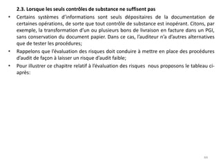 2.3. Lorsque les seuls contrôles de substance ne suffisent pas
• Certains systèmes d’informations sont seuls dépositaires de la documentation de
certaines opérations, de sorte que tout contrôle de substance est inopérant. Citons, par
exemple, la transformation d’un ou plusieurs bons de livraison en facture dans un PGI,
sans conservation du document papier. Dans ce cas, l’auditeur n’a d’autres alternatives
que de tester les procédures;
• Rappelons que l’évaluation des risques doit conduire à mettre en place des procédures
d’audit de façon à laisser un risque d’audit faible;
• Pour illustrer ce chapitre relatif à l’évaluation des risques nous proposons le tableau ci-
après:
44
 