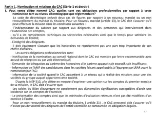 Partie 1. Nomination et missions du CAC (Série 1 et devoir)
1. Vous venez d’être nommé CAC: quelles sont vos obligations professionnelles par rapport à cette
nomination tant au niveau déontologique que réglementaire?
Le code de déontologie prévoit deux cas de figures par rapport à un nouveau mandat ou un non
renouvellement du mandat du titulaire. Pour un nouveau mandat (article 13), le CAC doit s’assurer qu’il
peut effectuer la mission dans les conditions suivantes :
- l’indépendance du cabinet par rapport aux dirigeants et des personnes qui interviennent dans
l’élaboration des comptes,
- qu’il a les compétences techniques ou sectorielles nécessaires ainsi que le temps pour satisfaire les
demandes de l’entité;
- L’intégrité des dirigeants.
- il doit également s’assurer que les honoraires ne représentent pas une part trop importante de son
chiffre d’affaires.
Les autres obligations professionnelles sont:
- Notification de la nomination au conseil régional dont le CAC est membre par lettre recommandée avec
accusé de réception ou par voie électronique;
- Demande de dérogation au barème des honoraires si le barème apparait soit excessif, soit insuffisant;
- Information de l’AMF des candidatures dans les sociétés faisant appel public à l’épargne par LRAR avant la
nomination par l’AG;
- Information de la société quand le CAC appartient à un réseau qui a réalisé des missions pour une des
sociétés du groupe auquel appartient cette société.
D’après la NEP 510, afin d’être en mesure d’exprimer une opinion sur les comptes du premier exercice
de sa mission, le CAC doit s’assurer que:
- Les soldes du Bilan d’ouverture ne contiennent pas d’anomalies significatives susceptibles d’avoir une
incidence sur les comptes de l’exercice;
- Le présentation des comptes ainsi que les méthodes d’évaluation retenues n’ont pas été modifiées d’un
exercice à l’autre.
Pour un non renouvellement du mandat du titulaire, ( article 21) , le CAC pressenti doit s’assurer qu’il
n’existe pas de volonté des dirigeants de l’entité contrôlée de contournée les obligations légales.
47
 