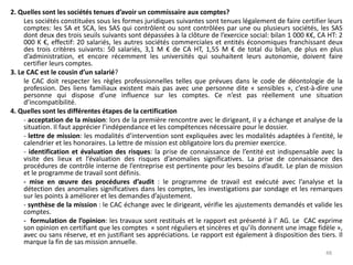 2. Quelles sont les sociétés tenues d’avoir un commissaire aux comptes?
Les sociétés constituées sous les formes juridiques suivantes sont tenues légalement de faire certifier leurs
comptes: les SA et SCA, les SAS qui contrôlent ou sont contrôlées par une ou plusieurs sociétés, les SAS
dont deux des trois seuils suivants sont dépassées à la clôture de l’exercice social: bilan 1 000 K€, CA HT: 2
000 K €, effectif: 20 salariés, les autres sociétés commerciales et entités économiques franchissant deux
des trois critères suivants: 50 salariés, 3,1 M € de CA HT, 1,55 M € de total du bilan, de plus en plus
d’administration, et encore récemment les universités qui souhaitent leurs autonomie, doivent faire
certifier leurs comptes.
3. Le CAC est le cousin d’un salarié?
le CAC doit respecter les règles professionnelles telles que prévues dans le code de déontologie de la
profession. Des liens familiaux existent mais pas avec une personne dite « sensibles », c’est-à-dire une
personne qui dispose d’une influence sur les comptes. Ce n’est pas réellement une situation
d’incompatibilité.
4. Quelles sont les différentes étapes de la certification
- acceptation de la mission: lors de la première rencontre avec le dirigeant, il y a échange et analyse de la
situation. Il faut apprécier l’indépendance et les compétences nécessaire pour le dossier.
- lettre de mission: les modalités d’intervention sont expliquées avec les modalités adaptées à l’entité, le
calendrier et les honoraires. La lettre de mission est obligatoire lors du premier exercice.
- identification et évaluation des risques: la prise de connaissance de l’entité est indispensable avec la
visite des lieux et l’évaluation des risques d’anomalies significatives. La prise de connaissance des
procédures de contrôle interne de l’entreprise est pertinente pour les besoins d’audit. Le plan de mission
et le programme de travail sont définis.
- mise en œuvre des procédures d’audit : le programme de travail est exécuté avec l’analyse et la
détection des anomalies significatives dans les comptes, les investigations par sondage et les remarques
sur les points à améliorer et les demandes d’ajustement.
- synthèse de la mission : le CAC échange avec le dirigeant, vérifie les ajustements demandés et valide les
comptes.
- formulation de l’opinion: les travaux sont restitués et le rapport est présenté à l’ AG. Le CAC exprime
son opinion en certifiant que les comptes « sont réguliers et sincères et qu’ils donnent une image fidèle »,
avec ou sans réserve, et en justifiant ses appréciations. Le rapport est également à disposition des tiers. Il
marque la fin de sas mission annuelle.
48
 