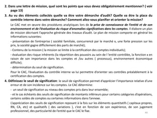 2. Dans une lettre de mission, quel sont les points que vous devez obligatoirement mentionner? ( voir
page 13)
3. Au vu des éléments collectés quelle va être votre démarche d’audit? Quelle va être la place du
contrôle interne dans votre démarche? Comment allez-vous planifier et orienter la mission?
Le CAC met en œuvre des procédures analytiques lors de la prise de connaissance de l’entité et de son
environnement et de l’évaluation du risque d’anomalies significatives dans les comptes. Il élabore un plan
de mission décrivant l’approche générale des travaux d’audit. Le plan de mission comporte en général les
informations suivantes:
- présentation de l’entreprise ( société familiale, concurrencé par le marché x, une forte pression sur les
prix, la société gagne difficilement des parts de marché);
- Contenu de la mission ( la mission se limite à la certification des comptes individuels);
- évaluation des risque inhérents (la répartition des pouvoirs au sein de l ’entité contrôlée, la fonction x en
raison de son importance dans les comptes et /ou autres ( processus), environnement économique
difficile);
- détermination du seuil de signification.
Pour le CAC, l’évaluation du contrôle interne va lui permettre d’orienter ses contrôles préalablement à la
certification des comptes.
4. Définissez le seuil de signification: le seuil de signification permet d’apprécier l’importance relative d’une
erreur et de son incidence sur les comptes. Le CAC détermine:
- un seuil de signification au niveau des comptes pris dans leur ensemble;
- et le cas échéants des seuils de signification de montants inférieurs pour certains catégories d’opérations,
certains soldes de comptes ou certaines informations dans l’annexe.
L’appréciation des seuils de signification reposant à la fois sur les éléments quantitatifs ( capitaux propres,
RN, CA, etc) et qualitatifs ( des variations ), c’est en fonction de son expérience, de son jugement
professionnel, des particularité de l’entité que le CAC le fixe. 49
 