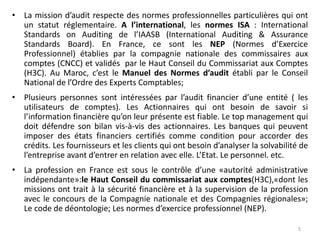 • La mission d’audit respecte des normes professionnelles particulières qui ont
un statut réglementaire. A l’international, les normes ISA : International
Standards on Auditing de l’IAASB (International Auditing & Assurance
Standards Board). En France, ce sont les NEP (Normes d’Exercice
Professionnel) établies par la compagnie nationale des commissaires aux
comptes (CNCC) et validés par le Haut Conseil du Commissariat aux Comptes
(H3C). Au Maroc, c’est le Manuel des Normes d’audit établi par le Conseil
National de l’Ordre des Experts Comptables;
• Plusieurs personnes sont intéressées par l’audit financier d’une entité ( les
utilisateurs de comptes). Les Actionnaires qui ont besoin de savoir si
l’information financière qu’on leur présente est fiable. Le top management qui
doit défendre son bilan vis-à-vis des actionnaires. Les banques qui peuvent
imposer des états financiers certifiés comme condition pour accorder des
crédits. Les fournisseurs et les clients qui ont besoin d’analyser la solvabilité de
l’entreprise avant d’entrer en relation avec elle. L’Etat. Le personnel. etc.
• La profession en France est sous le contrôle d’une «autorité administrative
indépendante»:le Haut Conseil du commissariat aux comptes(H3C),«dont les
missions ont trait à la sécurité financière et à la supervision de la profession
avec le concours de la Compagnie nationale et des Compagnies régionales»;
Le code de déontologie; Les normes d’exercice professionnel (NEP).
5
 