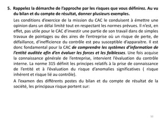 5. Rappelez la démarche de l’approche par les risques que vous définirez. Au vu
du bilan et du compte de résultat, donner plusieurs exemples.
Les conditions d’exercice de la mission du CAC le conduisent à émettre une
opinion dans un délai limité tout en respectant les normes prévues. Il n’est, en
effet, pas utile pour le CAC d’investir une partie de son travail dans de simples
travaux de pointages ou des aires de l’entreprise où un risque de perte, de
défaillance, d’inefficience du contrôle est peu susceptible d’apparaitre. Il est
donc fondamental pour la CAC de comprendre les systèmes d’information de
l’entité auditée afin d’en évaluer les forces et les faiblesses. Une fois acquise
la connaissance générale de l’entreprise, intervient l’évaluation du contrôle
interne. La norme 315 définit les principes relatifs à la prise de connaissance
de l’entité et à l’évaluation du risque d’anomalies significatives ( risque
inhérent et risque lié au contrôle).
A l’examen des différents postes du bilan et du compte de résultat de la
société, les principaux risque portent sur:
50
 