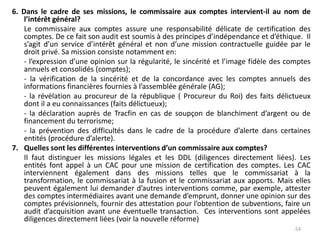 6. Dans le cadre de ses missions, le commissaire aux comptes intervient-il au nom de
l’intérêt général?
Le commissaire aux comptes assure une responsabilité délicate de certification des
comptes. De ce fait son audit est soumis à des principes d’indépendance et d’éthique. Il
s’agit d’un service d’intérêt général et non d’une mission contractuelle guidée par le
droit privé. Sa mission consiste notamment en:
- l’expression d’une opinion sur la régularité, le sincérité et l’image fidèle des comptes
annuels et consolidés (comptes);
- la vérification de la sincérité et de la concordance avec les comptes annuels des
informations financières fournies à l’assemblée générale (AG);
- la révélation au procureur de la république ( Procureur du Roi) des faits délictueux
dont il a eu connaissances (faits délictueux);
- la déclaration auprès de Tracfin en cas de soupçon de blanchiment d’argent ou de
financement du terrorisme;
- la prévention des difficultés dans le cadre de la procédure d’alerte dans certaines
entités (procédure d’alerte).
7. Quelles sont les différentes interventions d’un commissaire aux comptes?
Il faut distinguer les missions légales et les DDL (diligences directement liées). Les
entités font appel à un CAC pour une mission de certification des comptes. Les CAC
interviennent également dans des missions telles que le commissariat à la
transformation, le commissariat à la fusion et le commissariat aux apports. Mais elles
peuvent également lui demander d’autres interventions comme, par exemple, attester
des comptes intermédiaires avant une demande d’emprunt, donner une opinion sur des
comptes prévisionnels, fournir des attestation pour l’obtention de subventions, faire un
audit d’acquisition avant une éventuelle transaction. Ces interventions sont appelées
diligences directement liées (voir la nouvelle réforme)
.54
 