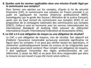8. Quelles sont les normes applicables dans une mission d’audit légal par
le commissaire aux comptes?
Pour former son opinion sur les comptes, d’après la loi de sécurité
financière (LSF), le commissaire aux comptes en France procède à un
audit en appliquant les normes d’exercice professionnel (NEP),
homologuées par le garde des Sceaux ( Ministère de la justice français),
après avis du haut conseil du commissaire aux comptes (H3C) et sur
proposition de la compagnie nationales des commissaires aux comptes
(CNCC). Celles-ci sont en harmonie avec les normes internationales les
International Standards of Auditing (ISA) relevant du référentiel
international d’audit l’International Federation of Accountants (IFAC).
9. Le CAC a-t-il une obligation de moyen ou une obligation de résultat?
Le CAC a une obligation de moyens, non de résultat. Son objectif est
d’obtenir l’assurance raisonnable qu’aucune anomalie significative ne
figure dans les comptes. Il ne peut pas vérifier toutes les opérations, ni
rechercher systématiquement toutes les erreurs et les irrégularités que
les comptes pourraient contenir. Pour remplir son obligation de moyens,
il doit appliquer l’ensemble des règles professionnelles de son
référentiel, à savoir les NEP, et ne peut être tenu responsable que dans
la mesure où son travail n’a pas été mené selon celles-ci.
55
 