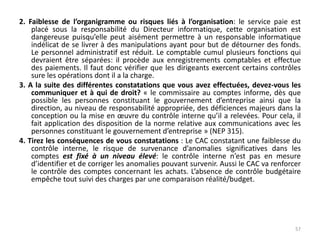 2. Faiblesse de l’organigramme ou risques liés à l’organisation: le service paie est
placé sous la responsabilité du Directeur informatique, cette organisation est
dangereuse puisqu’elle peut aisément permettre à un responsable informatique
indélicat de se livrer à des manipulations ayant pour but de détourner des fonds.
Le personnel administratif est réduit. Le comptable cumul plusieurs fonctions qui
devraient être séparées: il procède aux enregistrements comptables et effectue
des paiements. Il faut donc vérifier que les dirigeants exercent certains contrôles
sure les opérations dont il a la charge.
3. A la suite des différentes constatations que vous avez effectuées, devez-vous les
communiquer et à qui de droit? « le commissaire au comptes informe, dès que
possible les personnes constituant le gouvernement d’entreprise ainsi que la
direction, au niveau de responsabilité appropriée, des déficiences majeurs dans la
conception ou la mise en œuvre du contrôle interne qu’il a relevées. Pour cela, il
fait application des disposition de la norme relative aux communications avec les
personnes constituant le gouvernement d’entreprise » (NEP 315).
4. Tirez les conséquences de vous constatations : Le CAC constatant une faiblesse du
contrôle interne, le risque de survenance d’anomalies significatives dans les
comptes est fixé à un niveau élevé: le contrôle interne n’est pas en mesure
d’identifier et de corriger les anomalies pouvant survenir. Aussi le CAC va renforcer
le contrôle des comptes concernant les achats. L’absence de contrôle budgétaire
empêche tout suivi des charges par une comparaison réalité/budget.
57
 
