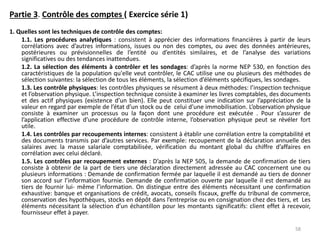 Partie 3. Contrôle des comptes ( Exercice série 1)
1. Quelles sont les techniques de contrôle des comptes:
1.1. Les procédures analytiques : consistent à apprécier des informations financières à partir de leurs
corrélations avec d’autres informations, issues ou non des comptes, ou avec des données antérieures,
postérieures ou prévisionnelles de l’entité ou d’entités similaires, et de l’analyse des variations
significatives ou des tendances inattendues.
1.2. La sélection des éléments à contrôler et les sondages: d’après la norme NEP 530, en fonction des
caractéristiques de la population qu'elle veut contrôler, le CAC utilise une ou plusieurs des méthodes de
sélection suivantes: la sélection de tous les éléments, la sélection d’éléments spécifiques, les sondages.
1.3. Les contrôle physiques: les contrôles physiques se résument à deux méthodes: l’inspection technique
et l’observation physique. L’inspection technique consiste à examiner les livres comptables, des documents
et des actif physiques (existence d’un bien). Elle peut constituer une indication sur l’appréciation de la
valeur en regard par exemple de l’état d’un stock ou de celui d’une immobilisation. L’observation physique
consiste à examiner un processus ou la façon dont une procédure est exécutée . Pour s’assurer de
l’application effective d’une procédure de contrôle interne, l’observation physique peut se révéler fort
utile.
1.4. Les contrôles par recoupements internes: consistent à établir une corrélation entre la comptabilité et
des documents transmis par d’autres services. Par exemple: recoupement de la déclaration annuelle des
salaires avec la masse salariale comptabilisée, vérification du montant global du chiffre d’affaires en
corrélation avec celui déclaré.
1.5. Les contrôles par recoupement externes : D’après la NEP 505, la demande de confirmation de tiers
consiste à obtenir de la part de tiers une déclaration directement adressée au CAC concernent une ou
plusieurs informations : Demande de confirmation fermée par laquelle il est demandé au tiers de donner
son accord sur l’information fournie. Demande de confirmation ouverte par laquelle il est demandé au
tiers de fournir lui- même l’information. On distingue entre des éléments nécessitant une confirmation
exhaustive: banque et organisations de crédit, avocats, conseils fiscaux, greffe du tribunal de commerce,
conservation des hypothèques, stocks en dépôt dans l’entreprise ou en consignation chez des tiers, et Les
éléments nécessitant la sélection d’un échantillon pour les montants significatifs: client effet à recevoir,
fournisseur effet à payer.
58
 