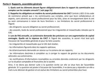 Partie 4. Rapports, assemblée générale
1. Quels sont les éléments devant figurer obligatoirement dans le rapport du commissaire aux
comptes sue les comptes annuels? ( voir page 21)
2. Rappelez les obligations en matière du secret professionnel du CAC? L’article L.822-15 du code
de commerce prévoit que « les commissaires aux comptes, ainsi que leurs collaborateurs et
experts, sont astreints au secret professionnel pour les faits, actes et renseignement dont ils ont
pu avoir connaissance à raison de leurs fonctions ». Les limitations du secret professionnel à
l’égard:
- des dirigeants: aucune obligation au secret professionnel;
- des associés, levée du secret professionnel pour les irrégularités et inexactitudes relevées par le
CAC.
3. Lors de l’AG annuelle, un actionnaire demande des précisons sur une augmentation de capital
envisagée. Quelle est la réponse du CAC? A l’égard des associées, le secret n’est levé qu’à
l’occasion de l’assemblée générale et pour les faits suivants:
- les irrégularités et inexactitudes que le CAC doit révéler;
- les informations figurants dans les rapports spéciaux;
- les éclaircissements demandés en séance sur le contenu de ses rapports;
- les informations destinées à compléter ou à corriger le rapport de gestion ou les documents
adressées aux actionnaires;
- les rectifications d’informations incomplètes ou erronées données oralement par les dirigeants
sur la situation comptable et financières de la société.
Ainsi, il ne devra pas donner suite à la question écrite car elle se situe hors de l’assemblée
générale. Si l a question est posée à l’occasion de l’assemblée, il ne devra pas y répondre car elle a
trait à une décision de gestion et est exclue des limitations au secret présentées plus haut.
 