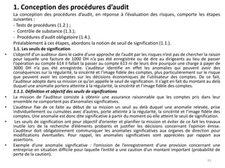 1. Conception des procédures d’audit
La conception des procédures d’audit, en réponse à l’évaluation des risques, comporte les étapes
suivantes :
- Tests de procédures (1.2.) ;
- Contrôle de substance (1.3.);
- Procédures d’audit obligatoire (1.4.).
Préalablement à ces étapes, abordons la notion de seuil de signification (1.1.).
1.1. Les seuils de signification
• L’objectif d’un auditeur dans le cadre d’une approche de l’audit par les risques n’est pas de chercher la raison
pour laquelle une facture de 1000 DH n’a pas été enregistrée ou de dire au dirigeants au lieu de passer
l’opération au compte 614 il fallait la passer au compte 613 ni de leurs dire pourquoi une charge à payer de
3000 DH n’a pas été enregistrée. L’auditeur identifie en effet les anomalies qui peuvent avoir des
conséquences sur la régularité, la sincérité et l’image fidèle des comptes, plus particulièrement sur le risque
que peuvent avoir les comptes sur les décisions économiques de l’utilisateur des comptes. De ce fait,
l’auditeur adopte dans sa mission ce qu’on appelle le seuil de signification. Il s’agit en fait du montant au delà
duquel une anomalie portera atteinte à la régularité, la sincérité et l’image fidèle des comptes.
1.1.1. Définition et objectif des seuils de significations
• La mission de l’auditeur consiste à obtenir une assurance raisonnable que les comptes pris dans leur
ensemble ne comportent pas d’anomalies significatives.
• L’auditeur fixe de ce faite au début de sa mission un seuil au delà duquel une anomalie relevée, prise
individuellement ou cumulées avec d’autres, porte atteinte à la régularité, la sincérité et l’image fidèle des
comptes. Une anomalie est donc dite significative à partir du moment où elle atteint le seuil de signification.
• Les seuils de signification ont pour objectif d’orienter et planifier la mission et éviter de ce fait les travaux
inutile lors de la recherche d’éléments probants et justifier les décisions concernant l’opinion émise.
L’auditeur doit obligatoirement communiquer les anomalies significatives aux organes de direction pour
modifications éventuelles. Pour rappel, les anomalies significatives sont appréciées par rapport aux
assertions.
• Exemple d’une anomalie significative : l’omission de l’enregistrement d’une provision concernant une
entreprise en situation difficile pour laquelle l’entité a une caution d’un montant important (probabilité de
perte de la caution).
61
 