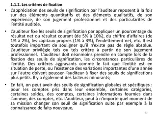 1.1.2. Les critères de fixation
• L’appréciation des seuils de signification par l’auditeur reposent à la fois
sur des éléments quantitatifs et des éléments qualitatifs, de son
expérience, de son jugement professionnel et des particularités de
l’entité auditée.
• L’auditeur fixe les seuils de signification par appliquer un pourcentage du
résultat net ou résultat courant (de 5% à 10%), du chiffre d’affaires (de
1% à 2%), les capitaux propres (1% à 3%), l’endettement net, etc. Il est
toutefois important de souligner qu’il n’existe pas de règle absolue.
L’auditeur privilégie tels ou tels critère à partir de son jugement
professionnel. L’auditeur doit néanmoins prendre en compte lors de la
fixation des seuils de signification, les circonstances particulières de
l’entité. Des critères aggravants comme le fait que l’entité est en
situation de perte, ou l’existence des variations importantes d’une année
sur l’autre doivent pousser l’auditeur à fixer des seuils de significations
plus petits. Il y a également des facteurs minorants;
• En fait, on peut avoir des seuils de signification globales et spécifiques :
pour les comptes pris dans leur ensemble, certaines catégories,
certaines soldes, des comptes, certaines informations fournies dans
l’annexe, des comptes, etc. L’auditeur, peut à n’importe quel moment de
sa mission changer son seuil de signification suite par exemple à la
connaissance de faits nouveaux.
62
 