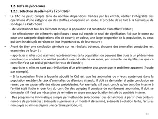 1.2. Tests de procédures
1.2.1. Sélection des éléments à contrôler
• Le CAC ne peut, compte tenu du nombre d’opérations traitées par les entités, vérifier l’intégralité des
opérations d’une catégorie ou des chiffres composant un solde. Il procède de ce fait à la technique de
sondage. Le CAC choisit :
- de sélectionner tous les éléments lorsque la population est constituée d’un effectif réduit ;
- de sélectionner des éléments spécifiques : ceux qui excède le seuil de signification fixé par le poste ou
pour une catégorie d’opérations afin de couvrir, en valeur, une large proportion de la population, ou ceux
qui sont inhabituels en raison de leur importance ou de leur nature ;
• Avant de tirer une conclusion générale sur les résultats obtenus, chacune des anomalies constatées est
examinées de façon à :
- apprécier si elles sont vraiment représentatives de la population ou peuvent être dues à un phénomène
ponctuel (un contrôle non réalisé pendant une période de vacances, par exemple, ne signifie pas que ce
contrôle n’est pas réalisé pendant le reste de l’année) ;
- apprécier si elles ne sont pas révélatrices d’un phénomène plus grave que le problème apparent (fraude
par exemple).
- Si la conclusion finale à laquelle aboutit le CAC est que les anomalies ou erreurs contenues dans la
population excèdent le taux d’anomalies ou d’erreurs attendu, il doit se demander si cette conclusion ne
remet pas en cause celle des étapes précédentes. Par exemple, s’il avait conclu qu’un contrôle interne à
l’entité était fiable et que lors du contrôle des comptes il constate de nombreuses anomalies, il doit se
demander s’il n’est pas nécessaire de remettre en cause son appréciation initiale du contrôle interne.
• Des programme informatique simple permettent de sélectionner des échantillons à partir d’un certains
nombre de paramètres : éléments supérieurs à un montant déterminé, éléments à rotation lente, factures
non payés ou émises depuis une certaine période, etc.
63
 