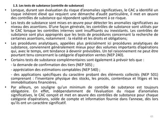 1.3. Les tests de substance (contrôle de substance)
• Lorsque, durant son évaluation du risque d’anomalies significatives, le CAC a identifié un
risque inhérent élevé qui requiert une démarche d’audit particulière, il met en œuvre
des contrôles de substance qui répondent spécifiquement à ce risque.
• Les tests de substance sont mises en œuvre pour détecter les anomalies significatives au
niveau des assertions. D’une façon générale, les contrôles de substance sont utilisés par
le CAC lorsque les contrôles internes sont insuffisants ou inexistants. Les contrôles de
substance sont plus appropriés que les tests de procédures concernant la recherche de
certaines assertions, notamment : la réalité et les droits et obligations;
• Les procédures analytiques, appelées plus précisément ici procédures analytiques de
substance, conviennent généralement mieux pour des volumes importants d’opérations
qui, avec le temps, ont tendance à devenir prévisibles. Un tel raisonnement ne peut être
pourtant tenu concernant la catégorie d’opération ventes (NEP 240).
• Certains tests de substance complémentaires sont également à prévoir tels que :
- la demande de confirmation des tiers (NEP 505) ;
- appréciation des estimations comptables (NEP 540) ;
- des applications spécifiques du caractère probant des éléments collectés (NEP 501)
comprenant : l’inventaire physique des stocks, les procès, contentieux et litiges et les
immobilisations financières.
• Par ailleurs, on souligne qu’un minimum de contrôle de substance est toujours
obligatoire. En effet, indépendamment de l’évaluation du risque d’anomalies
significatives, le CAC conçoit et met en œuvre des contrôles de substance pour chaque
catégorie d’opérations, solde de compte et information fournie dans l’annexe, dès lors
qu’ils ont un caractère significatif.
65
 