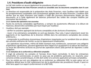 1.4. Procédures d’audit obligatoire
Le CAC doit mettre en œuvre également les procédures d’audit suivantes :
1.4.1. Rapprochement des états financiers annuels ou consolidés avec les documents comptables dont ils sont
issus
• La direction est responsable de la préparation des états financiers, mais l’auditeur doit établir que
les enregistrements comptables sont correctement agrégés dans les états financiers. L’auditeur doit
vérifier que les états financiers sont établis à l’aide des journaux divisionnaires étayés par des
documents, et à l’aide également de balances présentant des soldes des comptes établies par
sommation des écritures.
1.4.2. Examen des opérations non courantes
• Toutes les écritures comptables significatives, y compris les ajustements effectués à la clôture de
l’exercice, doivent être contrôlées par tout moyen par l’auditeur.
• L’auditeur doit par exemple:
- vérifier le caractère approprié de écritures comptables et des écritures d’inventaires ;
- revoir si les estimations comptables ne sont pas biaisées. Pour cela, il peut notamment revoir les
jugements et les hypothèses de la direction reflétés dans les estimations comptables des années
antérieures ;
- comprendre la justification économique d’opérations importantes qui lui semblent être en dehors
des activités ordinaires de l’entité, ou qui lui apparaissent inhabituelles;
- Les opérations récurrentes, même de faible montant mais nombreuses, concernant une catégorie
d’opérations significatives, peuvent également faire l’objet d’un ajustement à la clôture de l’exercice.
La revue des dernières écritures du journal des opérations divers (OD) permet de répondre à cette
obligation.
1.4.3. Evaluation de la conformité au référentiel comptable
• Il s’agit de présenter les comptes et l’annexe d’une façon normalisée. Si dans les entreprises
industrielles et commerciales ce point ne pose pas de problème particulier, en revanche, pour
certaines entités caractéristiques, le CAC doit veiller à la correcte application principes comptables;
• Pour les entités qui ont une obligation de se conformer au référentiel IFRS, la juste valeur est un
problème délicat pour le CAC notamment lors de la planification des procédures d’audit. Il peut en
effet faire appel à un expert conformément à la NEP 620; 66
 